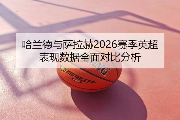 哈兰德与萨拉赫2026赛季英超表现数据全面对比分析